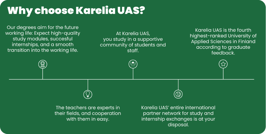 Why choose Karelia UAS:? Our degrees aim for the future working life, you study in a supportive community, teachers are experts. At the fourth highest-ranked UAS entire partner network is at your disposal.